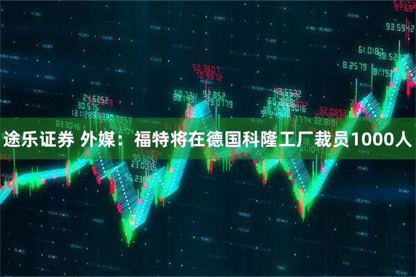 途乐证券 外媒：福特将在德国科隆工厂裁员1000人